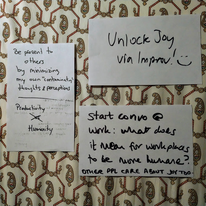 3 sheets of A5 paper, which read: Unlock Joy via Improv! :) + Be present to others by minimizing my own 'contaminating' thoughts & perceptions Productivity isn't versus Humanity. + Start convo at work: wat does it mean for workplaces to be more humane? Other people care about joy too.